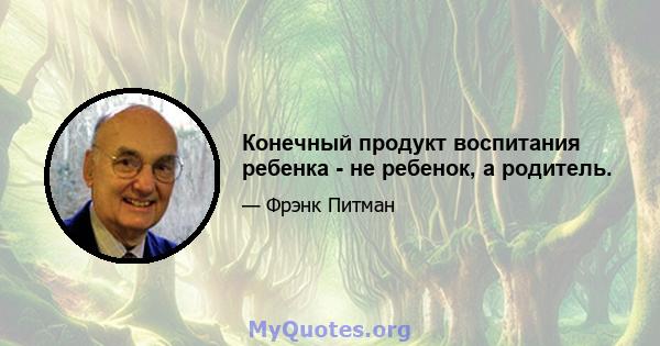 Конечный продукт воспитания ребенка - не ребенок, а родитель.