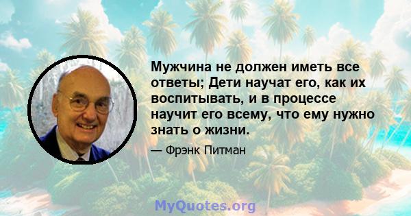 Мужчина не должен иметь все ответы; Дети научат его, как их воспитывать, и в процессе научит его всему, что ему нужно знать о жизни.