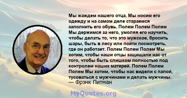 Мы жаждем нашего отца. Мы носим его одежду и на самом деле стараемся заполнить его обувь. Полем Полем Полем Мы держимся за него, умоляя его научить, чтобы делать то, что это мужское, бросить шары, быть в лесу или пойти