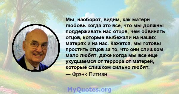 Мы, наоборот, видим, как матери любовь-когда это все, что мы должны поддерживать нас-отцов, чем обвинять отцов, которые выбежали на наших матерях и на нас. Кажется, мы готовы простить отцов за то, что они слишком мало