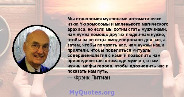 Мы становимся мужчинами автоматически из-за Y-хромосомы и маленького магического арахиса, но если мы хотим стать мужчинами, нам нужна помощь других людей-нам нужно, чтобы наши отцы смоделировали для нас, а затем, чтобы