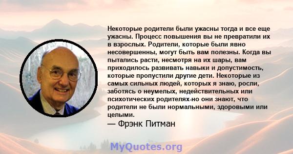 Некоторые родители были ужасны тогда и все еще ужасны. Процесс повышения вы не превратили их в взрослых. Родители, которые были явно несовершенны, могут быть вам полезны. Когда вы пытались расти, несмотря на их шары,