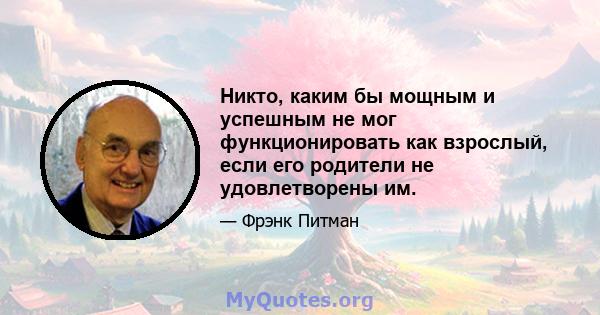 Никто, каким бы мощным и успешным не мог функционировать как взрослый, если его родители не удовлетворены им.