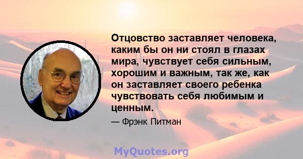 Отцовство заставляет человека, каким бы он ни стоял в глазах мира, чувствует себя сильным, хорошим и важным, так же, как он заставляет своего ребенка чувствовать себя любимым и ценным.