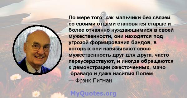 По мере того, как мальчики без связей со своими отцами становятся старше и более отчаянно нуждающимися в своей мужественности, они находятся под угрозой формирования бандов, в которых они навязывают свою мужественность