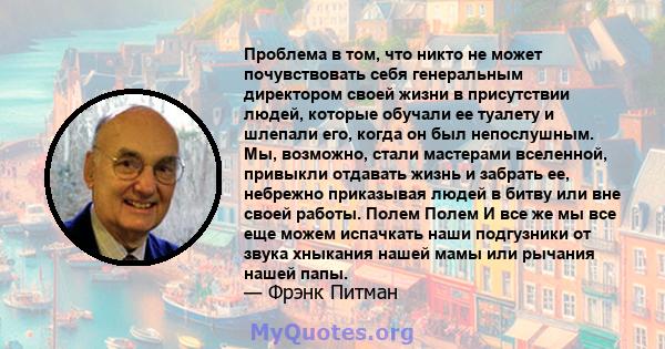 Проблема в том, что никто не может почувствовать себя генеральным директором своей жизни в присутствии людей, которые обучали ее туалету и шлепали его, когда он был непослушным. Мы, возможно, стали мастерами вселенной,