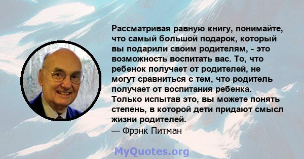 Рассматривая равную книгу, понимайте, что самый большой подарок, который вы подарили своим родителям, - это возможность воспитать вас. То, что ребенок получает от родителей, не могут сравниться с тем, что родитель