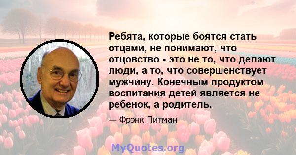 Ребята, которые боятся стать отцами, не понимают, что отцовство - это не то, что делают люди, а то, что совершенствует мужчину. Конечным продуктом воспитания детей является не ребенок, а родитель.