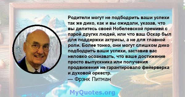 Родители могут не подбодрить ваши успехи так же дико, как и вы ожидали, указав, что вы делитесь своей Нобелевской премией с парой других людей, или что ваш Оскар был для поддержки актрисы, а не для главной роли. Более