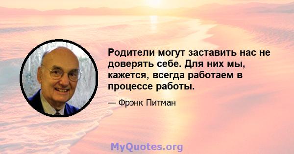 Родители могут заставить нас не доверять себе. Для них мы, кажется, всегда работаем в процессе работы.