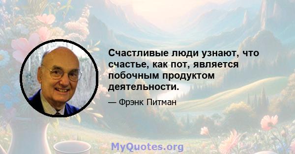 Счастливые люди узнают, что счастье, как пот, является побочным продуктом деятельности.