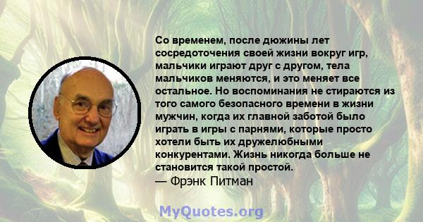 Со временем, после дюжины лет сосредоточения своей жизни вокруг игр, мальчики играют друг с другом, тела мальчиков меняются, и это меняет все остальное. Но воспоминания не стираются из того самого безопасного времени в