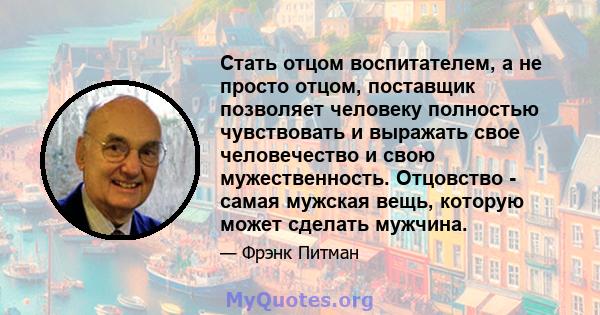 Стать отцом воспитателем, а не просто отцом, поставщик позволяет человеку полностью чувствовать и выражать свое человечество и свою мужественность. Отцовство - самая мужская вещь, которую может сделать мужчина.