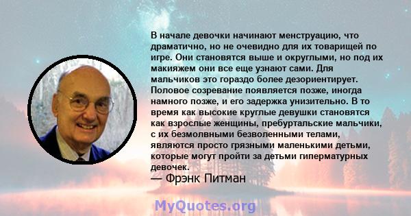 В начале девочки начинают менструацию, что драматично, но не очевидно для их товарищей по игре. Они становятся выше и округлыми, но под их макияжем они все еще узнают сами. Для мальчиков это гораздо более