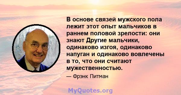 В основе связей мужского пола лежит этот опыт мальчиков в раннем половой зрелости: они знают Другие мальчики, одинаково изгоя, одинаково напуган и одинаково вовлечены в то, что они считают мужественностью.