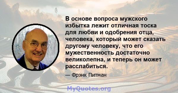 В основе вопроса мужского избытка лежит отличная тоска для любви и одобрения отца, человека, который может сказать другому человеку, что его мужественность достаточно великолепна, и теперь он может расслабиться.