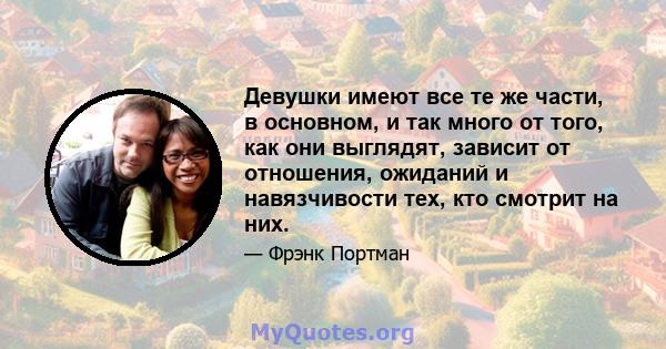 Девушки имеют все те же части, в основном, и так много от того, как они выглядят, зависит от отношения, ожиданий и навязчивости тех, кто смотрит на них.