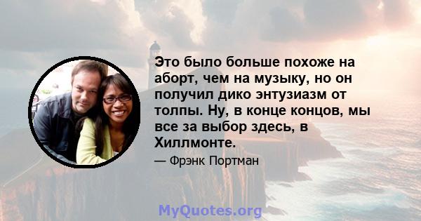 Это было больше похоже на аборт, чем на музыку, но он получил дико энтузиазм от толпы. Ну, в конце концов, мы все за выбор здесь, в Хиллмонте.