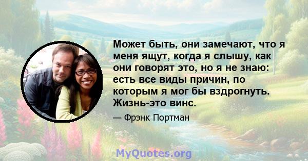 Может быть, они замечают, что я меня ящут, когда я слышу, как они говорят это, но я не знаю: есть все виды причин, по которым я мог бы вздрогнуть. Жизнь-это винс.