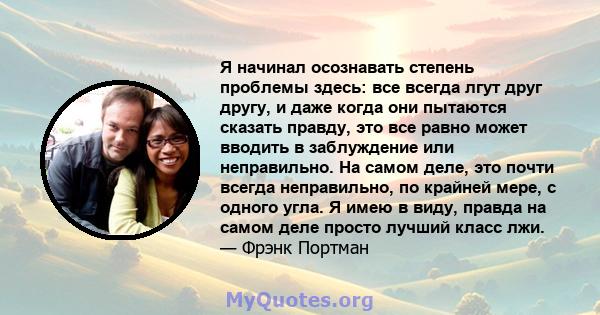 Я начинал осознавать степень проблемы здесь: все всегда лгут друг другу, и даже когда они пытаются сказать правду, это все равно может вводить в заблуждение или неправильно. На самом деле, это почти всегда неправильно,