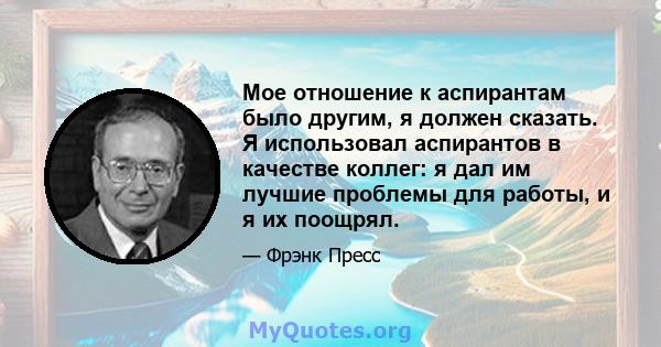 Мое отношение к аспирантам было другим, я должен сказать. Я использовал аспирантов в качестве коллег: я дал им лучшие проблемы для работы, и я их поощрял.