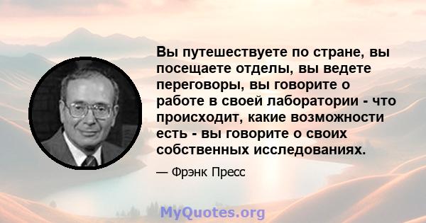 Вы путешествуете по стране, вы посещаете отделы, вы ведете переговоры, вы говорите о работе в своей лаборатории - что происходит, какие возможности есть - вы говорите о своих собственных исследованиях.