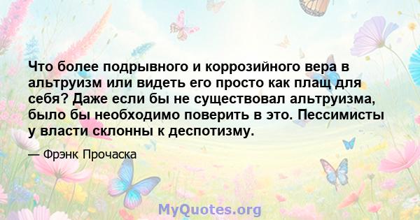 Что более подрывного и коррозийного вера в альтруизм или видеть его просто как плащ для себя? Даже если бы не существовал альтруизма, было бы необходимо поверить в это. Пессимисты у власти склонны к деспотизму.