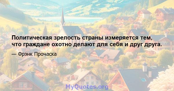 Политическая зрелость страны измеряется тем, что граждане охотно делают для себя и друг друга.