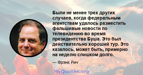 Были не менее трех других случаев, когда федеральным агентствам удалось разместить фальшивые новости по телевидению во время президентства Буша. Это был действительно хороший тур. Это казалось, может быть, примерно на