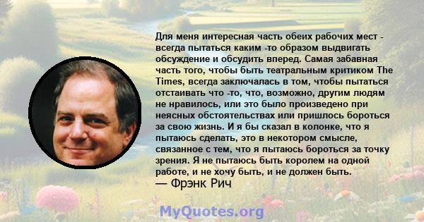 Для меня интересная часть обеих рабочих мест - всегда пытаться каким -то образом выдвигать обсуждение и обсудить вперед. Самая забавная часть того, чтобы быть театральным критиком The Times, всегда заключалась в том,