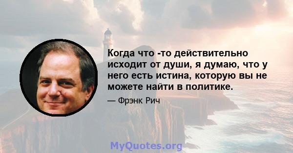 Когда что -то действительно исходит от души, я думаю, что у него есть истина, которую вы не можете найти в политике.