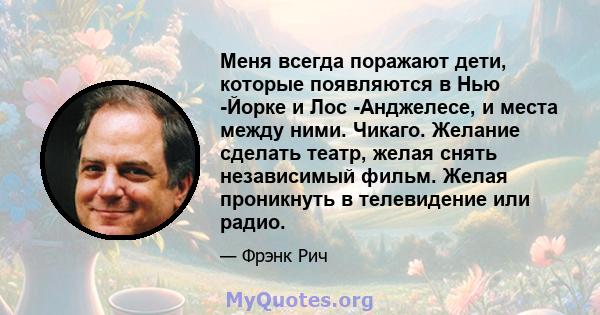 Меня всегда поражают дети, которые появляются в Нью -Йорке и Лос -Анджелесе, и места между ними. Чикаго. Желание сделать театр, желая снять независимый фильм. Желая проникнуть в телевидение или радио.