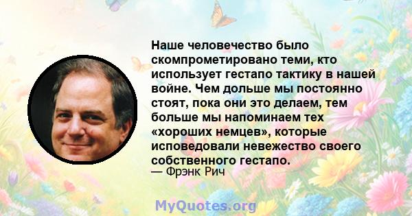 Наше человечество было скомпрометировано теми, кто использует гестапо тактику в нашей войне. Чем дольше мы постоянно стоят, пока они это делаем, тем больше мы напоминаем тех «хороших немцев», которые исповедовали