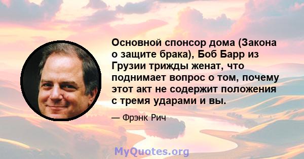 Основной спонсор дома (Закона о защите брака), Боб Барр из Грузии трижды женат, что поднимает вопрос о том, почему этот акт не содержит положения с тремя ударами и вы.