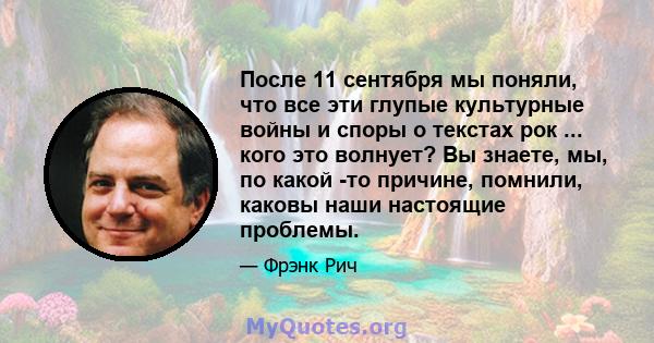 После 11 сентября мы поняли, что все эти глупые культурные войны и споры о текстах рок ... кого это волнует? Вы знаете, мы, по какой -то причине, помнили, каковы наши настоящие проблемы.