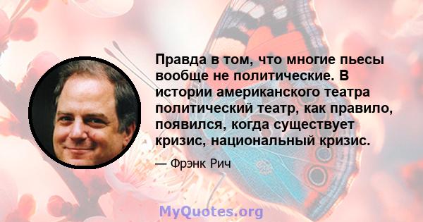 Правда в том, что многие пьесы вообще не политические. В истории американского театра политический театр, как правило, появился, когда существует кризис, национальный кризис.