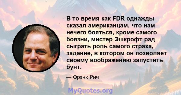 В то время как FDR однажды сказал американцам, что нам нечего бояться, кроме самого боязни, мистер Эшкрофт рад сыграть роль самого страха, задание, в котором он позволяет своему воображению запустить бунт.