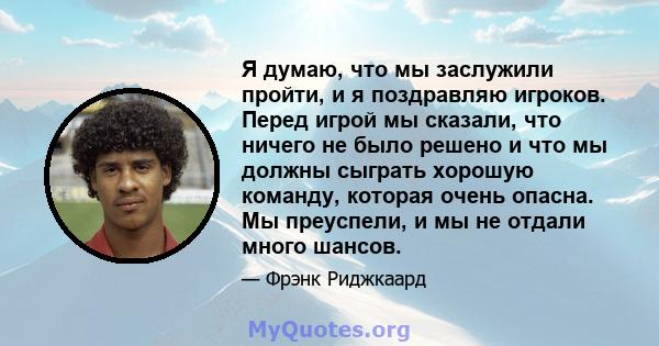 Я думаю, что мы заслужили пройти, и я поздравляю игроков. Перед игрой мы сказали, что ничего не было решено и что мы должны сыграть хорошую команду, которая очень опасна. Мы преуспели, и мы не отдали много шансов.