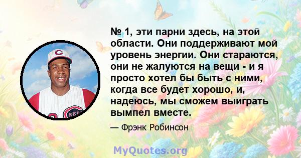 № 1, эти парни здесь, на этой области. Они поддерживают мой уровень энергии. Они стараются, они не жалуются на вещи - и я просто хотел бы быть с ними, когда все будет хорошо, и, надеюсь, мы сможем выиграть вымпел вместе.