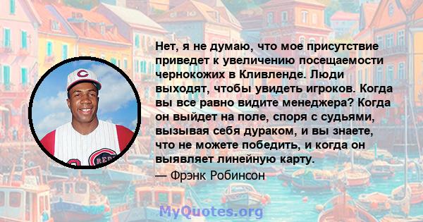 Нет, я не думаю, что мое присутствие приведет к увеличению посещаемости чернокожих в Кливленде. Люди выходят, чтобы увидеть игроков. Когда вы все равно видите менеджера? Когда он выйдет на поле, споря с судьями, вызывая 