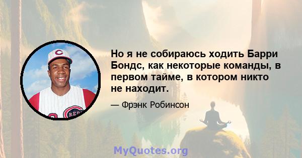 Но я не собираюсь ходить Барри Бондс, как некоторые команды, в первом тайме, в котором никто не находит.