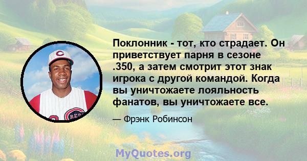 Поклонник - тот, кто страдает. Он приветствует парня в сезоне .350, а затем смотрит этот знак игрока с другой командой. Когда вы уничтожаете лояльность фанатов, вы уничтожаете все.