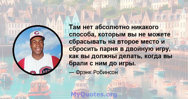 Там нет абсолютно никакого способа, которым вы не можете сбрасывать на второе место и сбросить парня в двойную игру, как вы должны делать, когда вы брали с ним до игры.