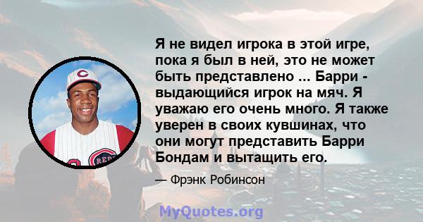 Я не видел игрока в этой игре, пока я был в ней, это не может быть представлено ... Барри - выдающийся игрок на мяч. Я уважаю его очень много. Я также уверен в своих кувшинах, что они могут представить Барри Бондам и