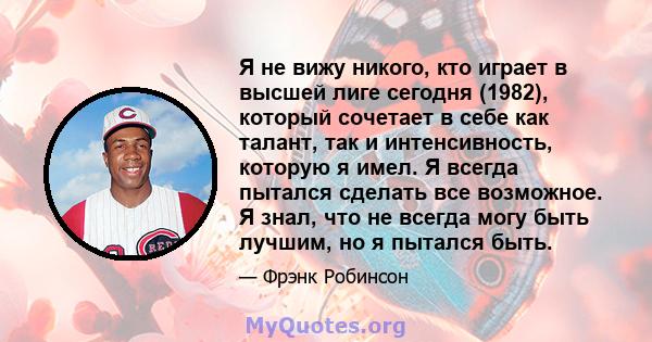 Я не вижу никого, кто играет в высшей лиге сегодня (1982), который сочетает в себе как талант, так и интенсивность, которую я имел. Я всегда пытался сделать все возможное. Я знал, что не всегда могу быть лучшим, но я