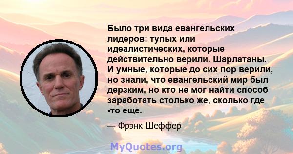 Было три вида евангельских лидеров: тупых или идеалистических, которые действительно верили. Шарлатаны. И умные, которые до сих пор верили, но знали, что евангельский мир был дерзким, но кто не мог найти способ