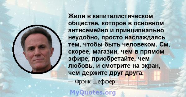 Жили в капиталистическом обществе, которое в основном антисемейно и принципиально неудобно, просто наслаждаясь тем, чтобы быть человеком. См, скорее, магазин, чем в прямом эфире, приобретайте, чем любовь, и смотрите на