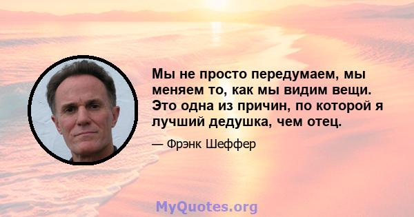 Мы не просто передумаем, мы меняем то, как мы видим вещи. Это одна из причин, по которой я лучший дедушка, чем отец.