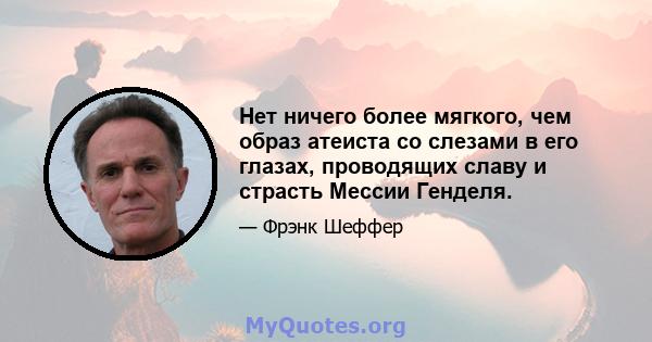 Нет ничего более мягкого, чем образ атеиста со слезами в его глазах, проводящих славу и страсть Мессии Генделя.