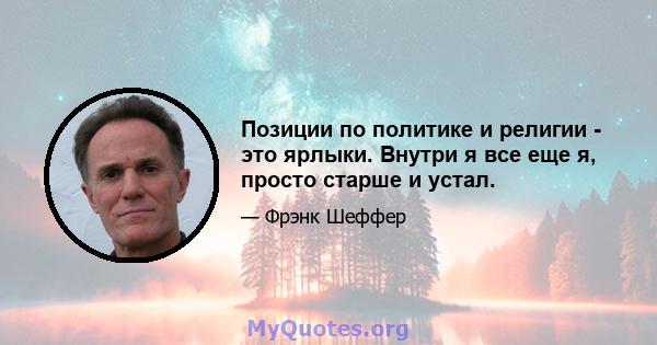 Позиции по политике и религии - это ярлыки. Внутри я все еще я, просто старше и устал.